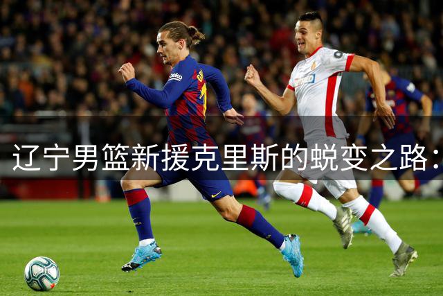 辽宁男篮新援克里斯的蜕变之路：赵继伟成其完美搭档
